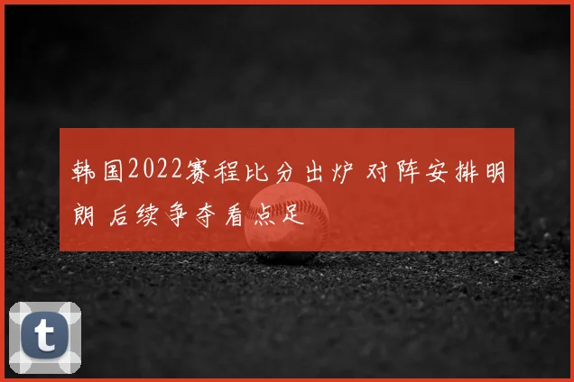 韩国2022赛程比分出炉 对阵安排明朗 后续争夺看点足