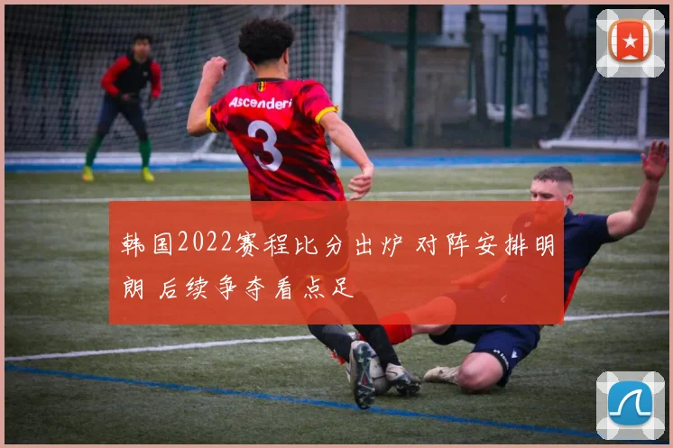 韩国2022赛程比分出炉 对阵安排明朗 后续争夺看点足