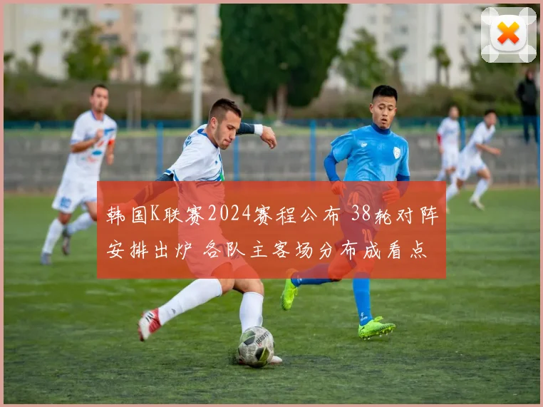 韩国K联赛2024赛程公布 38轮对阵安排出炉 各队主客场分布成看点