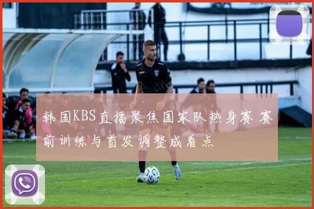 韩国KBS直播聚焦国家队热身赛 赛前训练与首发调整成看点