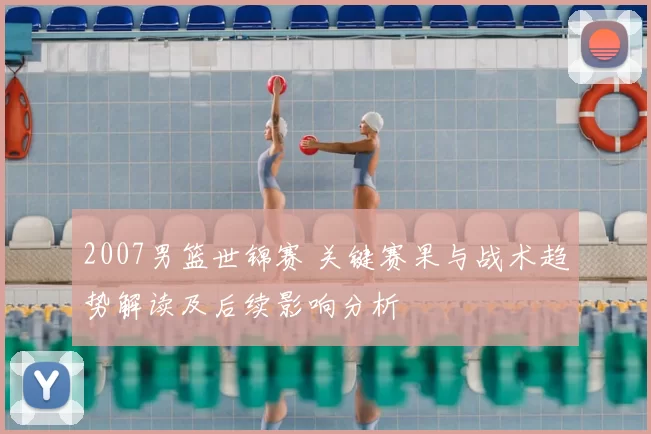 2007男篮世锦赛 关键赛果与战术趋势解读及后续影响分析