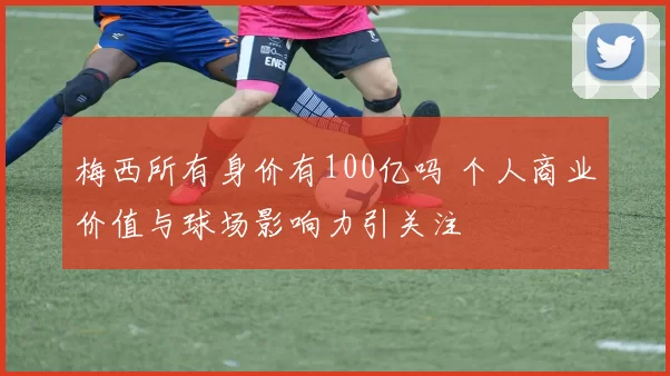 梅西所有身价有100亿吗 个人商业价值与球场影响力引关注