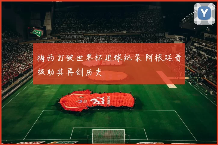 梅西打破世界杯进球纪录 阿根廷晋级助其再创历史