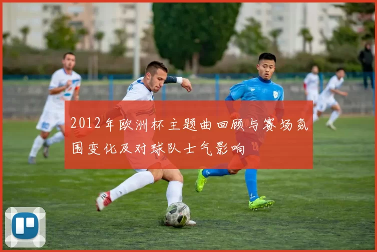 2012年欧洲杯主题曲回顾与赛场氛围变化及对球队士气影响