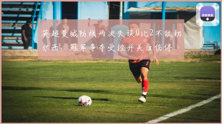 英超曼城防线两次失误0比2不敌切尔西，冠军争夺受挫并关注伤停
