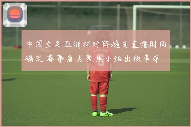 中国女足亚洲杯对阵越南直播时间确定 赛事看点聚焦小组出线争夺