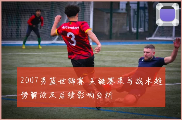 2007男篮世锦赛 关键赛果与战术趋势解读及后续影响分析