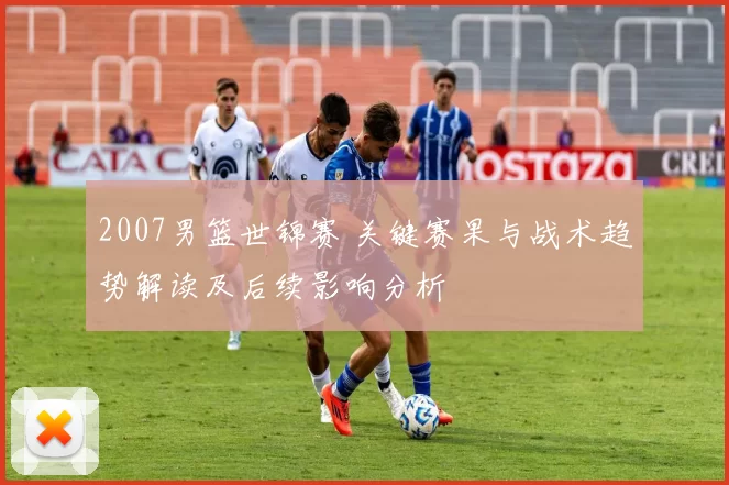 2007男篮世锦赛 关键赛果与战术趋势解读及后续影响分析