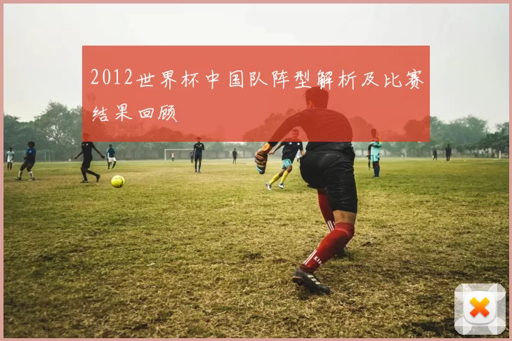 2012世界杯中国队阵型解析及比赛结果回顾