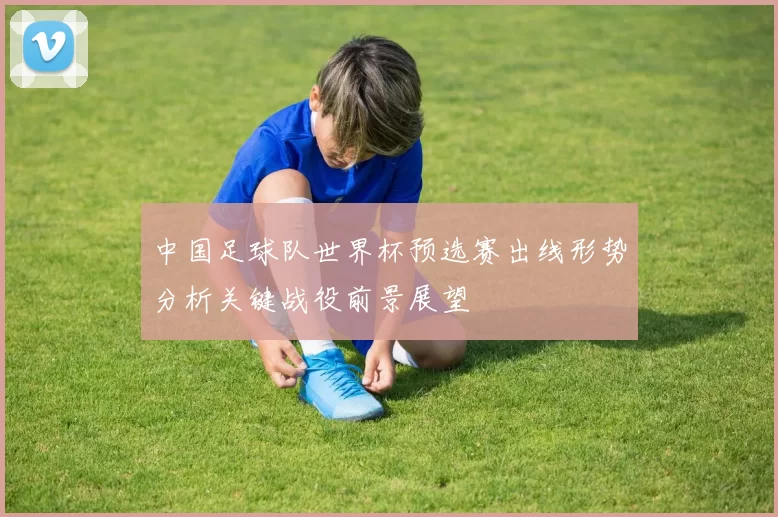 中国足球队世界杯预选赛出线形势分析关键战役前景展望