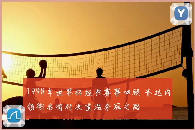 1998年世界杯经典赛事回顾 齐达内领衔名将对决重温夺冠之路