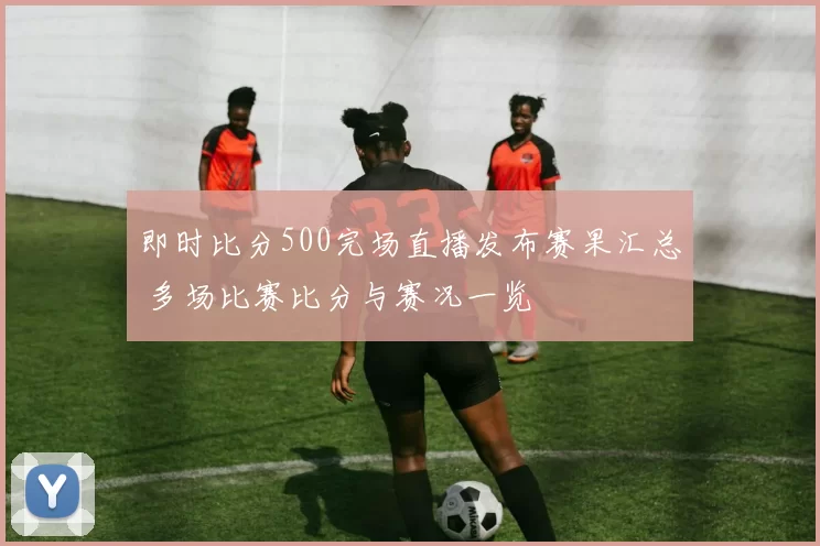 即时比分500完场直播发布赛果汇总 多场比赛比分与赛况一览